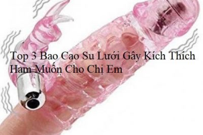 Top 3 Bao Cao Su Lưới Gây Kích Thích Ham Muốn Cho Chị Em